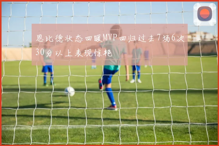 恩比德状态回暖MVP回归过去7场6次30分以上表现惊艳