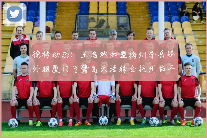德转动态：王浩然加盟梅州李岳峰外租厦门飞鹭高天语转会杭州临平吴越