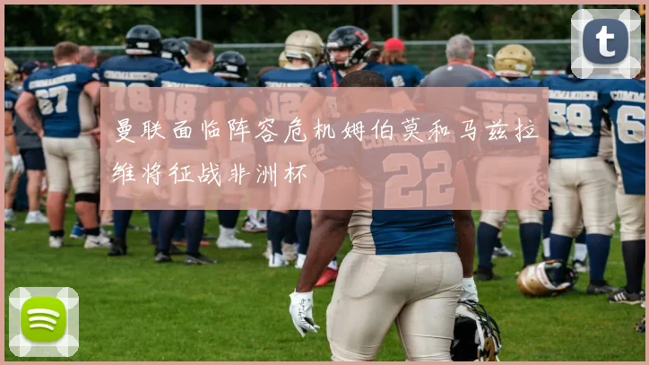 曼联面临阵容危机姆伯莫和马兹拉维将征战非洲杯