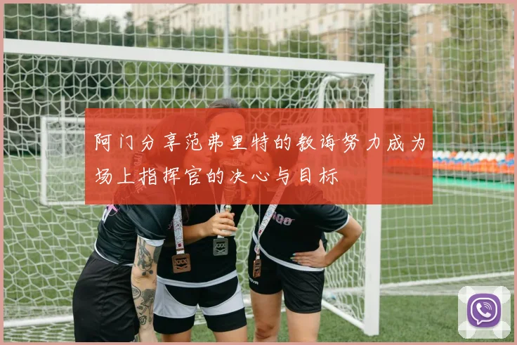 阿门分享范弗里特的教诲努力成为场上指挥官的决心与目标