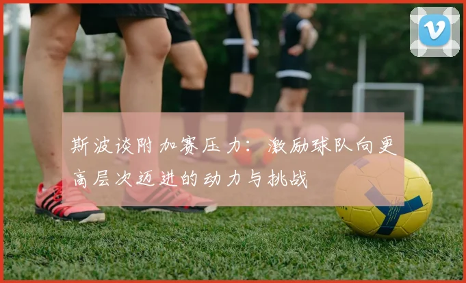 斯波谈附加赛压力：激励球队向更高层次迈进的动力与挑战
