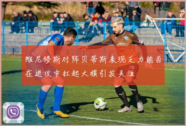 维尼修斯对阵贝蒂斯表现乏力能否在进攻中扛起大旗引发关注