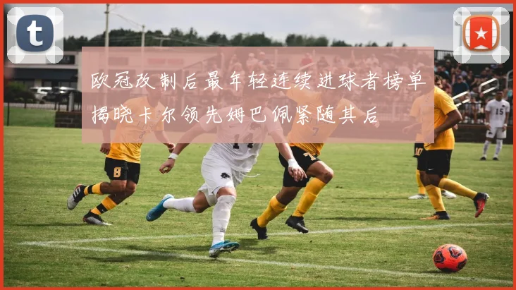 欧冠改制后最年轻连续进球者榜单揭晓卡尔领先姆巴佩紧随其后