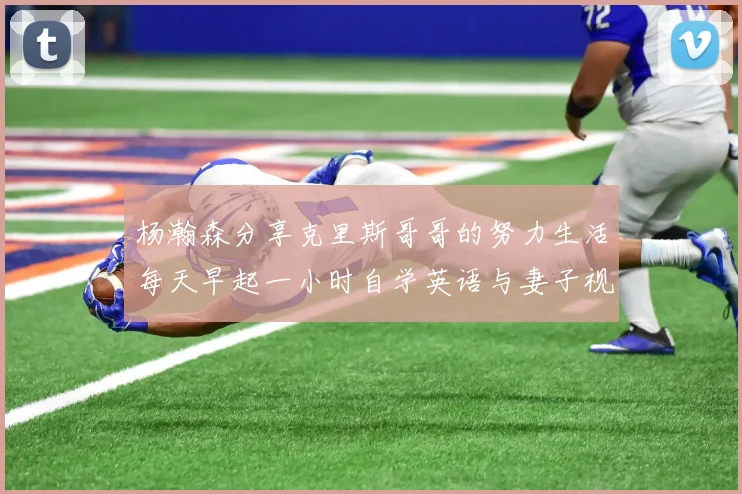 杨瀚森分享克里斯哥哥的努力生活每天早起一小时自学英语与妻子视频通话