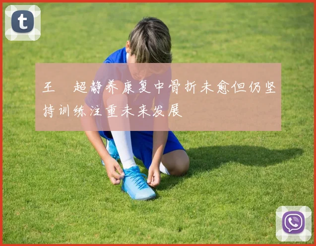 王燊超静养康复中骨折未愈但仍坚持训练注重未来发展