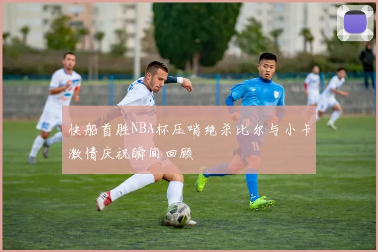 快船首胜NBA杯压哨绝杀比尔与小卡激情庆祝瞬间回顾