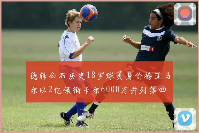 德转公布历史18岁球员身价榜亚马尔以2亿领衔卡尔6000万并列第四