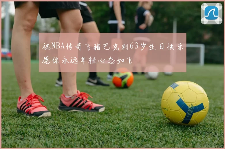 祝NBA传奇飞猪巴克利63岁生日快乐愿你永远年轻心态如飞