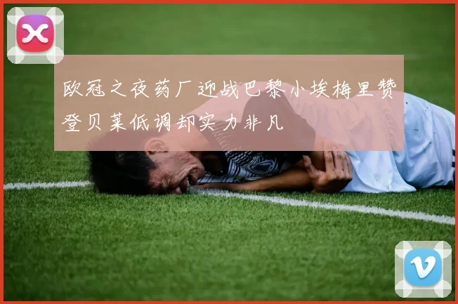 欧冠之夜药厂迎战巴黎小埃梅里赞登贝莱低调却实力非凡