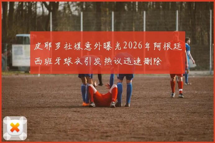 皮耶罗社媒意外曝光2026年阿根廷西班牙球衣引发热议迅速删除