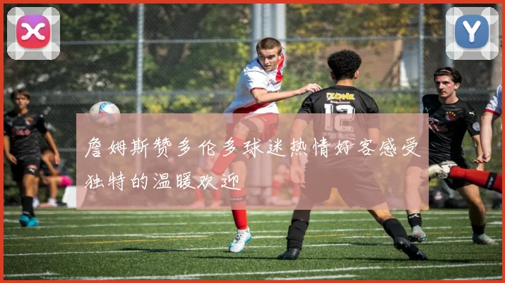 詹姆斯赞多伦多球迷热情好客感受独特的温暖欢迎