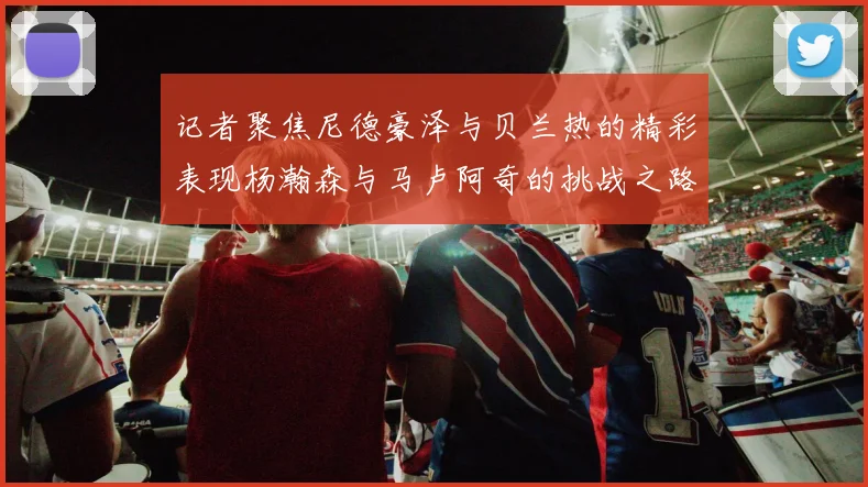 记者聚焦尼德豪泽与贝兰热的精彩表现杨瀚森与马卢阿奇的挑战之路依旧艰难