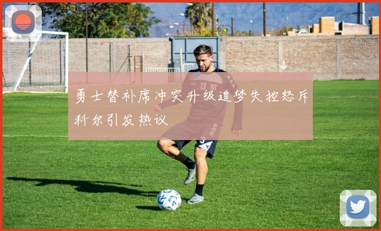 勇士替补席冲突升级追梦失控怒斥科尔引发热议