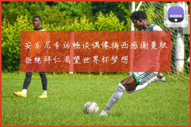 安东尼专访畅谈偶像梅西感谢曼联拒绝拜仁渴望世界杯梦想