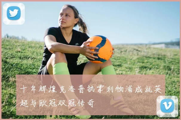 十年辉煌克洛普执掌利物浦成就英超与欧冠双冠传奇