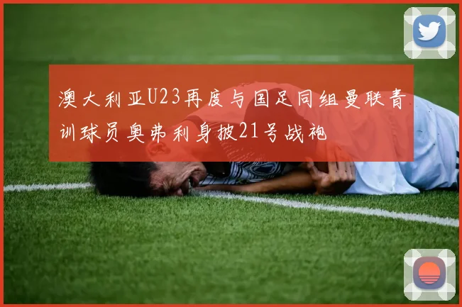 澳大利亚U23再度与国足同组曼联青训球员奥弗利身披21号战袍