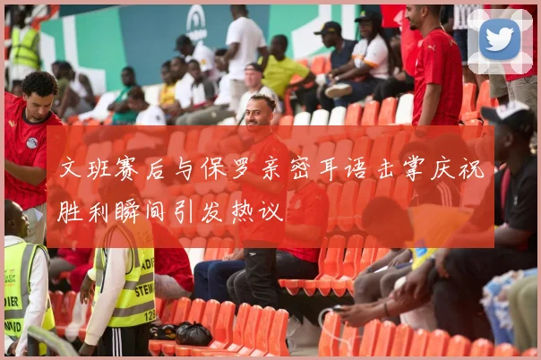 文班赛后与保罗亲密耳语击掌庆祝胜利瞬间引发热议