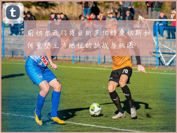 前切尔西门将分析罗伯特桑切斯如何重塑主力地位的挑战与机遇
