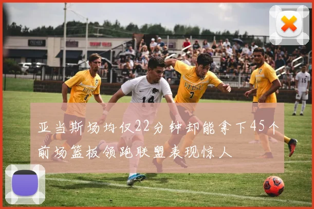 亚当斯场均仅22分钟却能拿下45个前场篮板领跑联盟表现惊人
