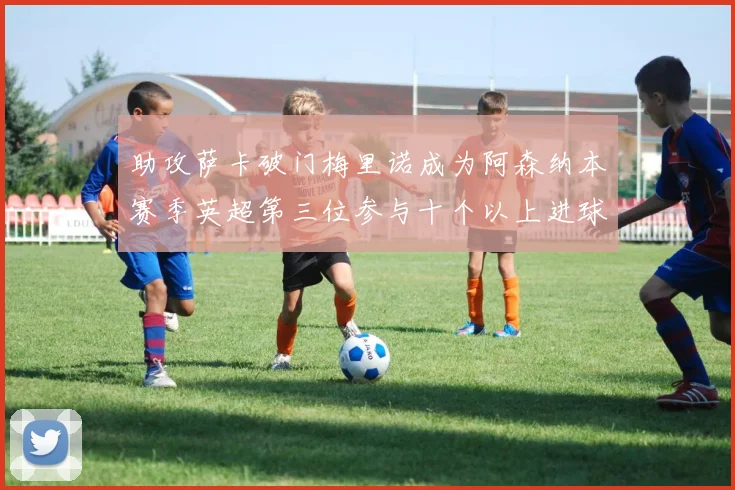 助攻萨卡破门梅里诺成为阿森纳本赛季英超第三位参与十个以上进球的球员