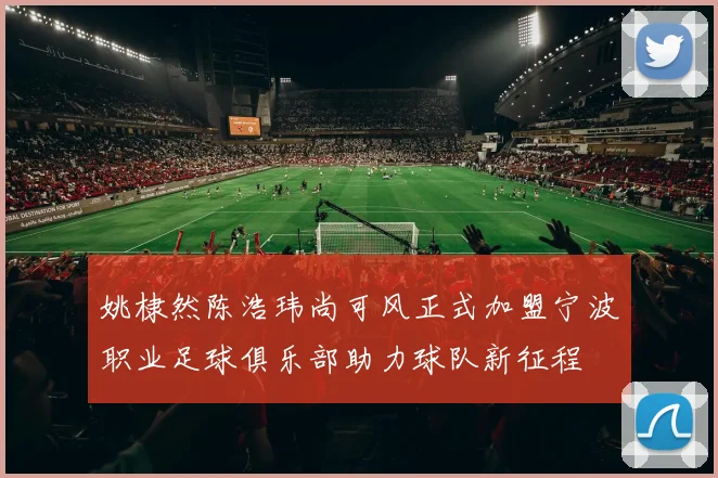 姚棣然陈浩玮尚可风正式加盟宁波职业足球俱乐部助力球队新征程