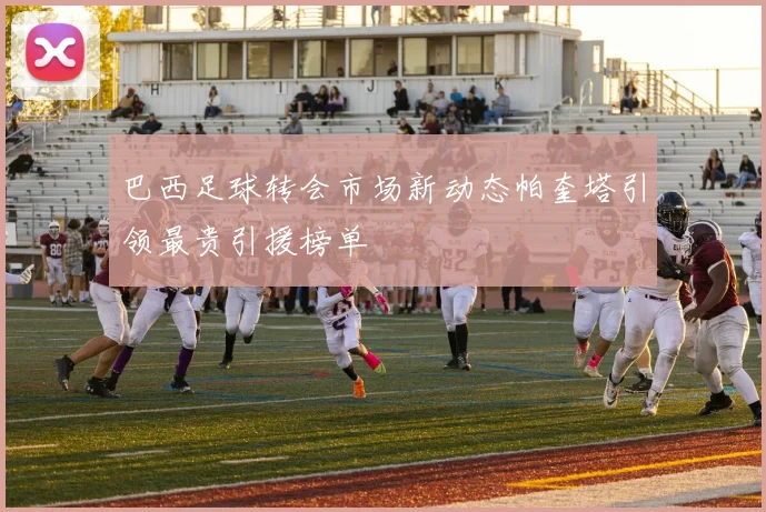 巴西足球转会市场新动态帕奎塔引领最贵引援榜单