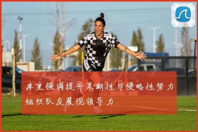 库里强调提升果断性与侵略性努力组织队友展现领导力