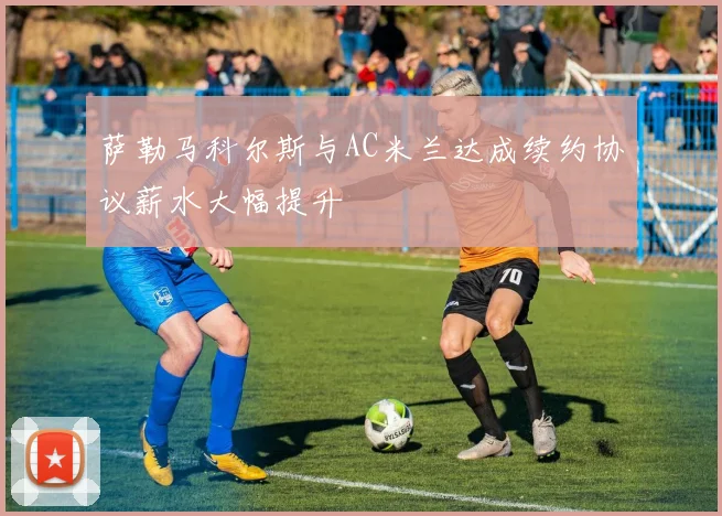 萨勒马科尔斯与AC米兰达成续约协议薪水大幅提升