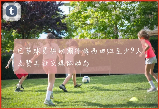 巴萨球员热切期待梅西回归至少9人点赞其社交媒体动态