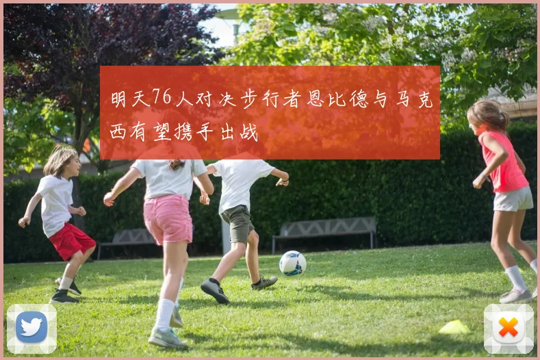 明天76人对决步行者恩比德与马克西有望携手出战