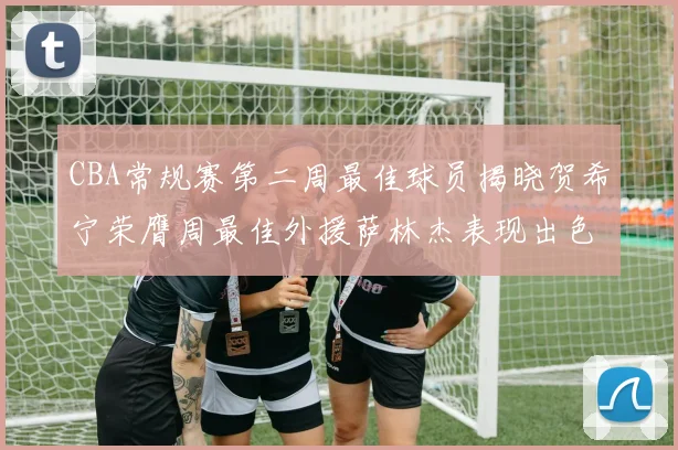 CBA常规赛第二周最佳球员揭晓贺希宁荣膺周最佳外援萨林杰表现出色