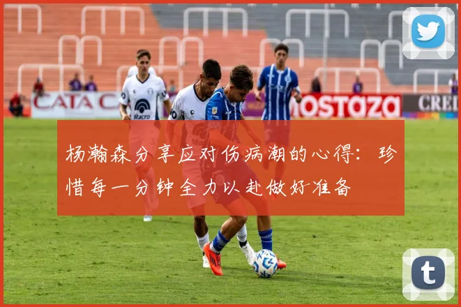 杨瀚森分享应对伤病潮的心得：珍惜每一分钟全力以赴做好准备