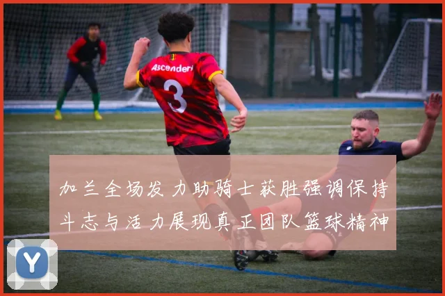 加兰全场发力助骑士获胜强调保持斗志与活力展现真正团队篮球精神