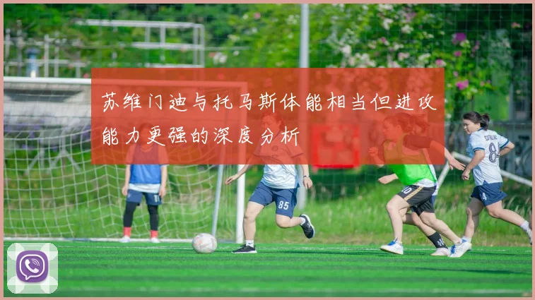 苏维门迪与托马斯体能相当但进攻能力更强的深度分析