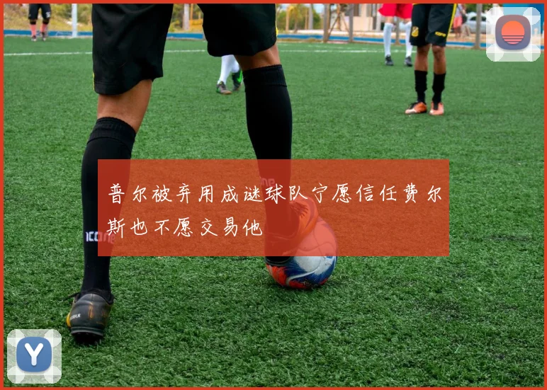 普尔被弃用成谜球队宁愿信任费尔斯也不愿交易他