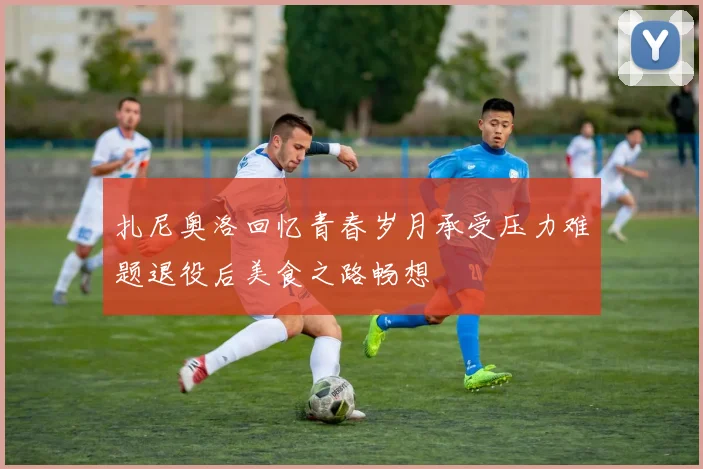 扎尼奥洛回忆青春岁月承受压力难题退役后美食之路畅想