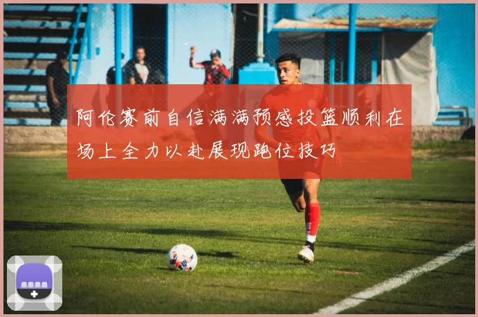 阿伦赛前自信满满预感投篮顺利在场上全力以赴展现跑位技巧