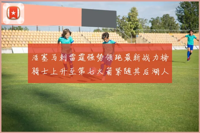 活塞马刺雷霆强势领跑最新战力榜骑士上升至第七火箭紧随其后湖人排名第十一