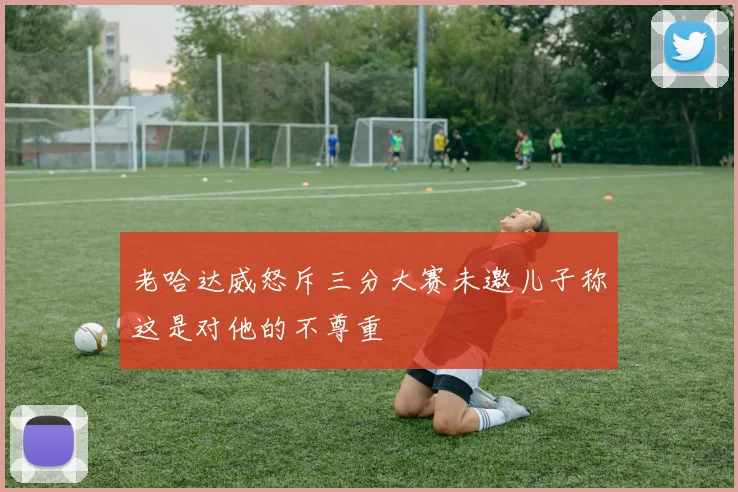 老哈达威怒斥三分大赛未邀儿子称这是对他的不尊重