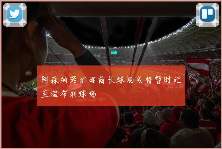 阿森纳若扩建酋长球场或将暂时迁至温布利球场