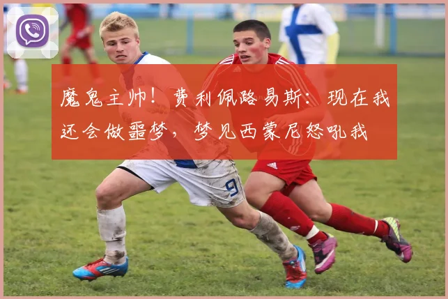 魔鬼主帅！费利佩路易斯：现在我还会做噩梦，梦见西蒙尼怒吼我