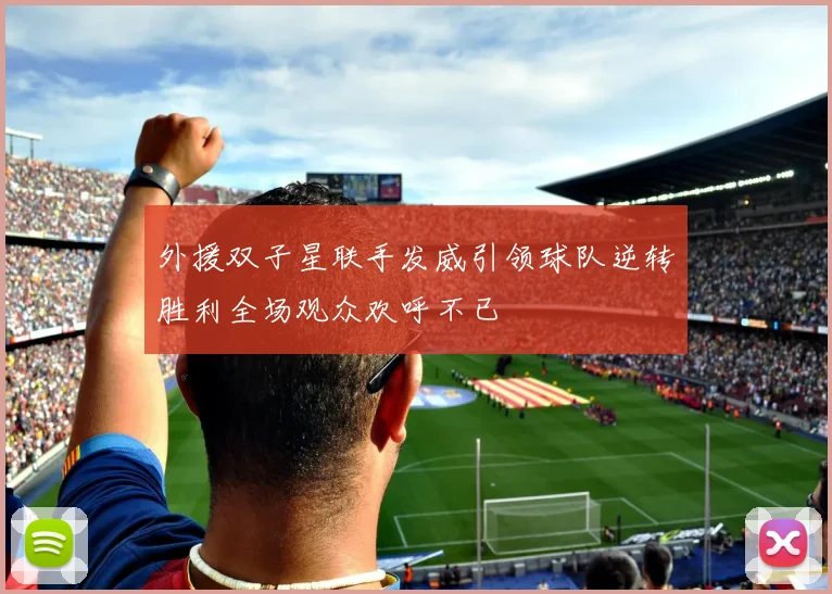 外援双子星联手发威引领球队逆转胜利全场观众欢呼不已
